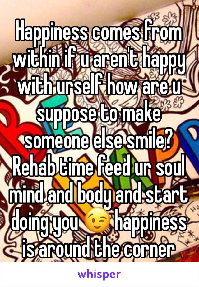 Happiness comes from within if u aren't happy with urself how are u suppose to make someone else smile? Rehab time feed ur soul mind and body and start doing you 😉 happiness is around the corner 