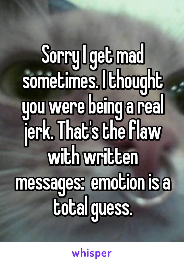 Sorry I get mad sometimes. I thought you were being a real jerk. That's the flaw with written messages:  emotion is a total guess.