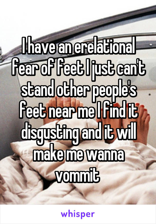 I have an erelational fear of feet I just can't stand other people's feet near me I find it disgusting and it will make me wanna vommit 