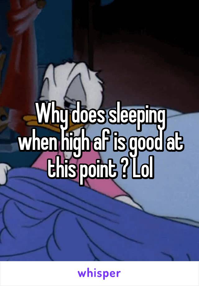 Why does sleeping when high af is good at this point ? Lol