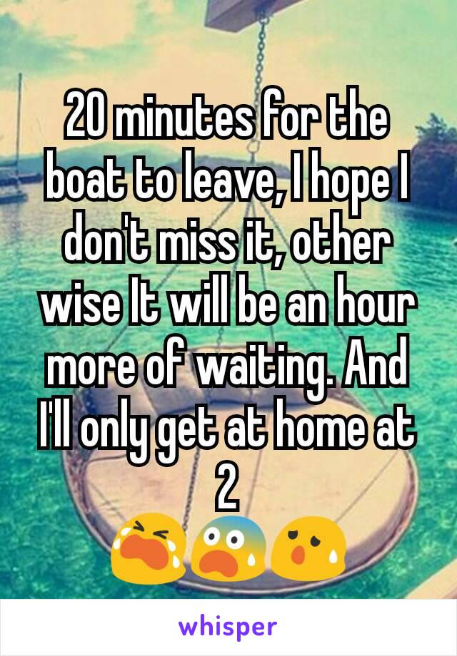 20 minutes for the boat to leave, I hope I don't miss it, other wise It will be an hour more of waiting. And I'll only get at home at 2
😭😨😰