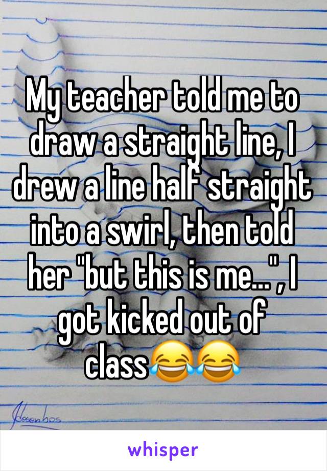 My teacher told me to draw a straight line, I drew a line half straight into a swirl, then told her "but this is me...", I got kicked out of class😂😂