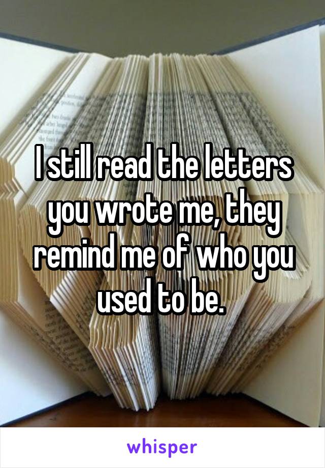 I still read the letters you wrote me, they remind me of who you used to be. 