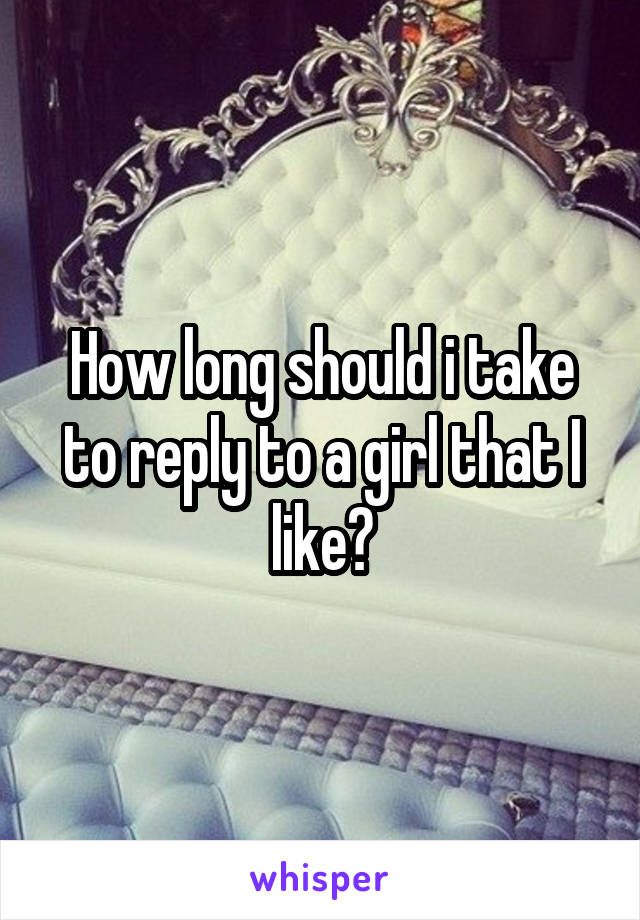 How long should i take to reply to a girl that I like?