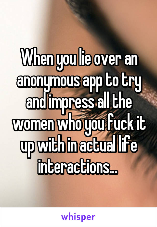 When you lie over an anonymous app to try and impress all the women who you fuck it up with in actual life interactions... 