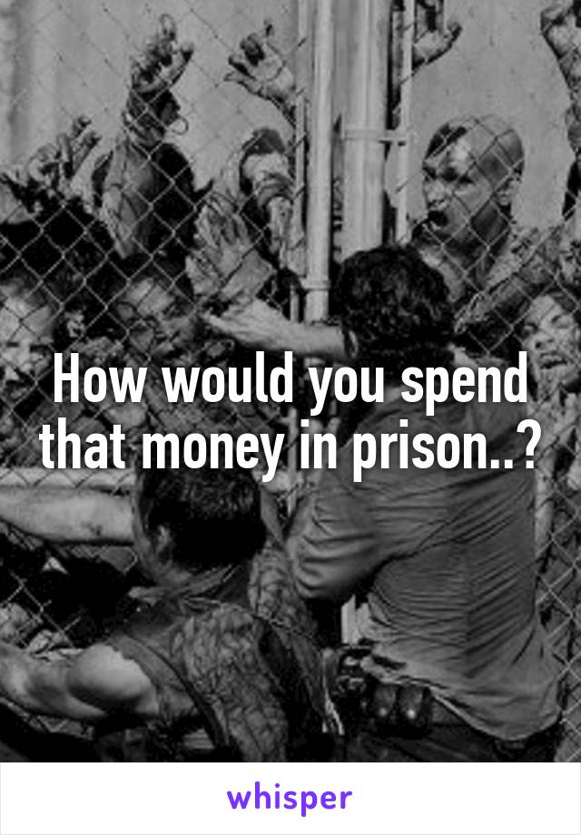 How would you spend that money in prison..?