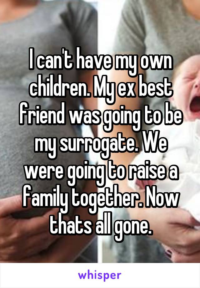 I can't have my own children. My ex best friend was going to be my surrogate. We were going to raise a family together. Now thats all gone.