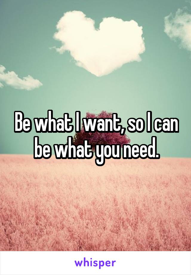 Be what I want, so I can be what you need.