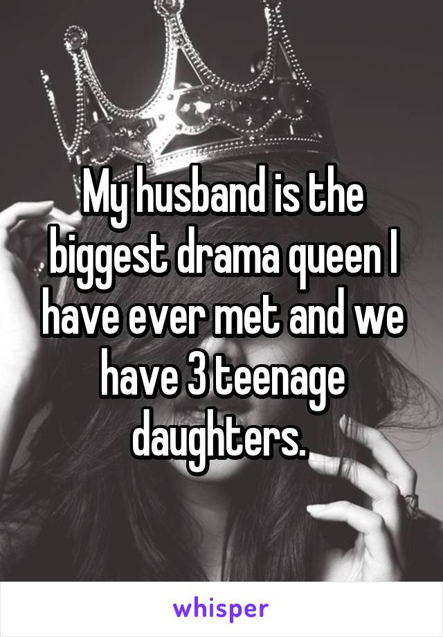 My husband is the biggest drama queen I have ever met and we have 3 teenage daughters. 