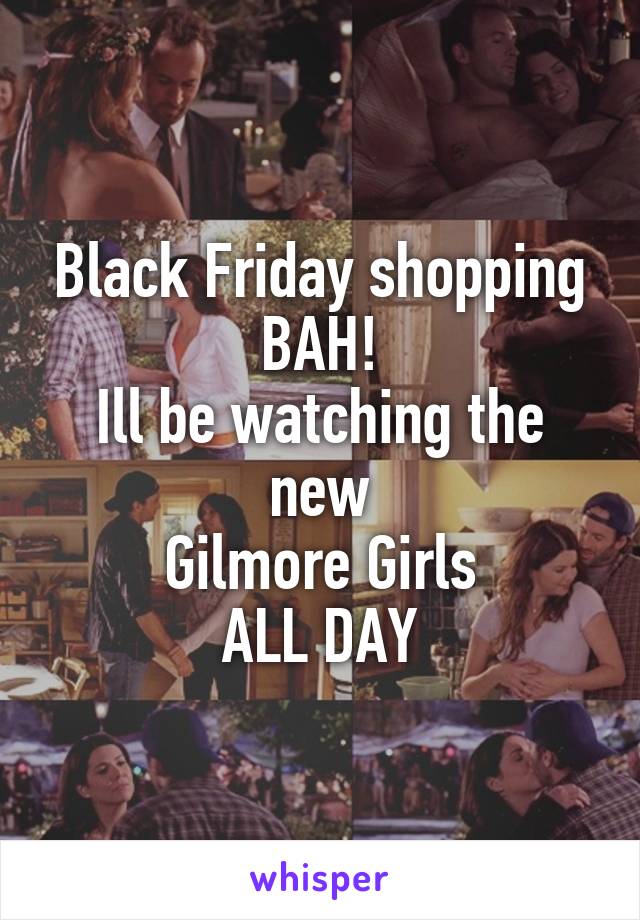 Black Friday shopping
BAH!
Ill be watching the new
Gilmore Girls
ALL DAY