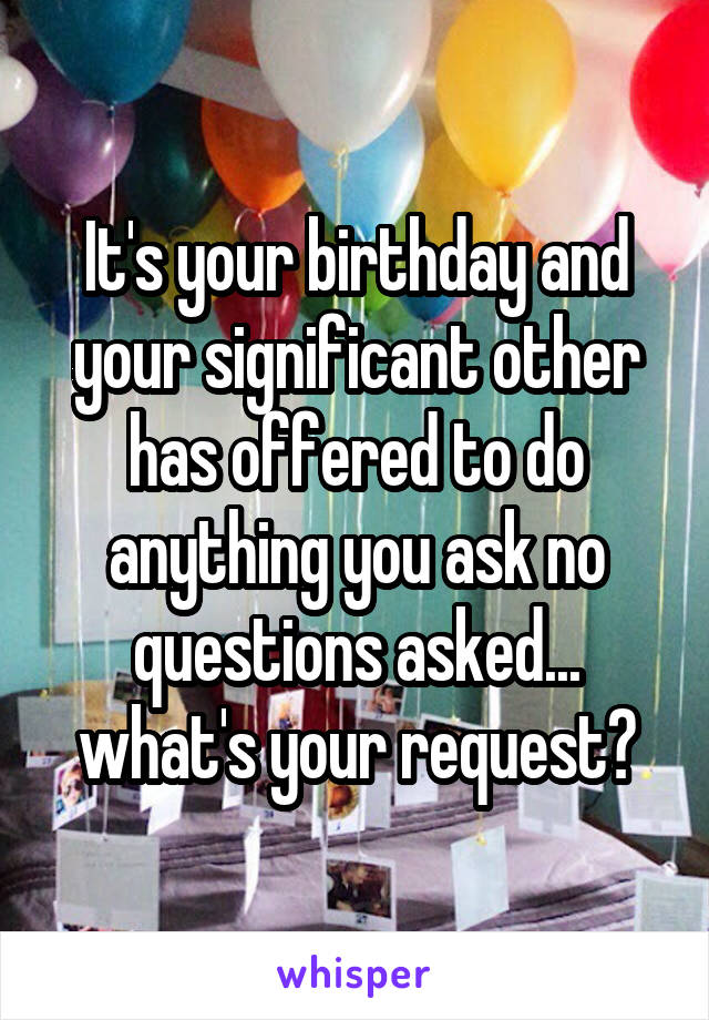 It's your birthday and your significant other has offered to do anything you ask no questions asked... what's your request?