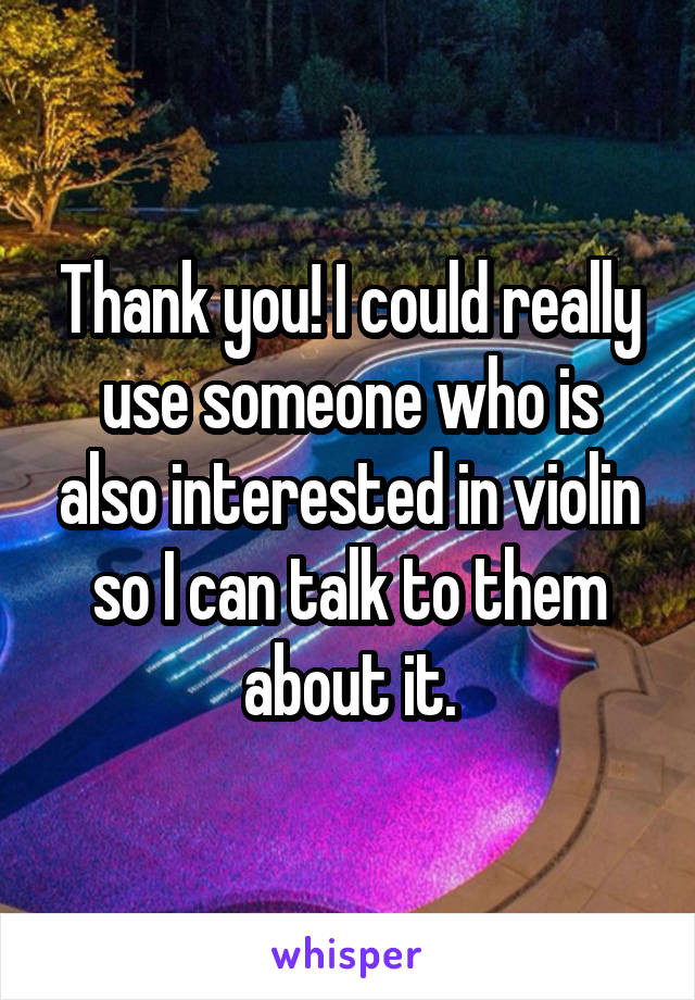 Thank you! I could really use someone who is also interested in violin so I can talk to them about it.