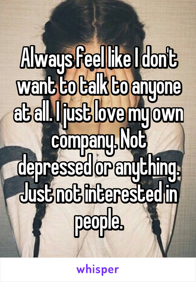 Always feel like I don't want to talk to anyone at all. I just love my own company. Not depressed or anything. Just not interested in people.