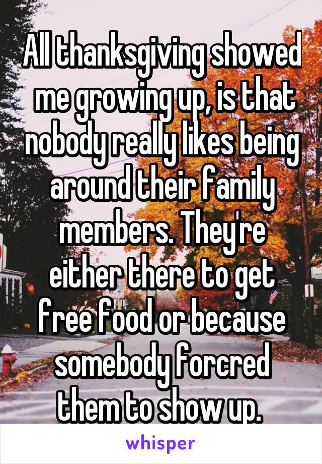 All thanksgiving showed  me growing up, is that nobody really likes being around their family members. They're either there to get free food or because somebody forcred them to show up. 