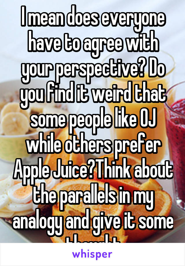 I mean does everyone have to agree with your perspective? Do you find it weird that some people like OJ while others prefer Apple Juice?Think about the parallels in my analogy and give it some thought