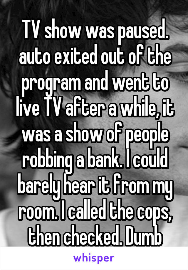 TV show was paused. auto exited out of the program and went to live TV after a while, it was a show of people robbing a bank. I could barely hear it from my room. I called the cops, then checked. Dumb