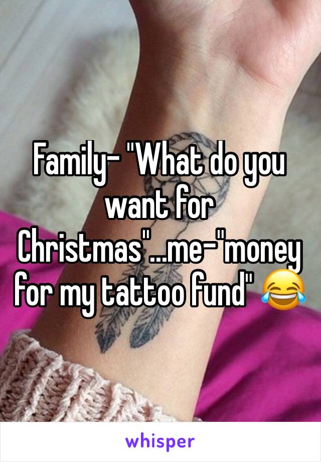 Family- "What do you want for Christmas"...me-"money for my tattoo fund" 😂