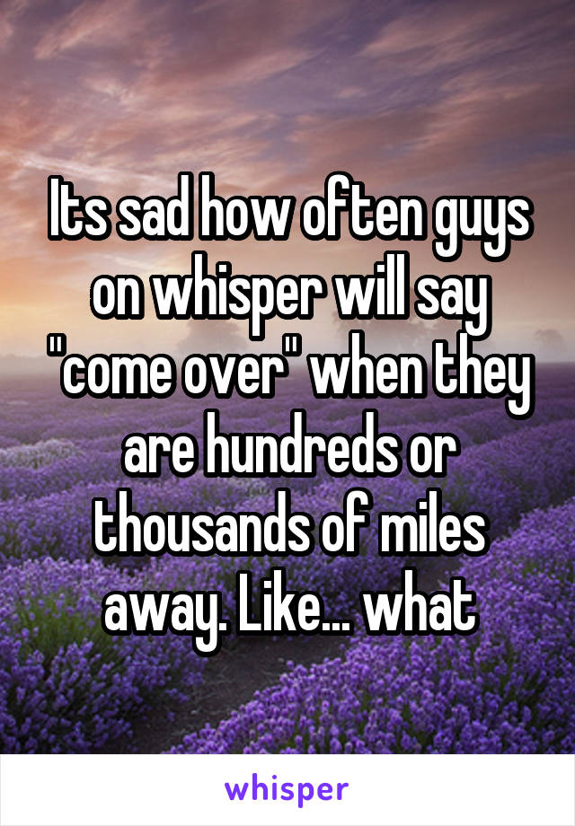 Its sad how often guys on whisper will say "come over" when they are hundreds or thousands of miles away. Like... what