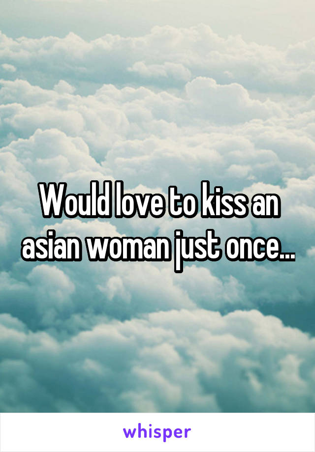 Would love to kiss an asian woman just once...