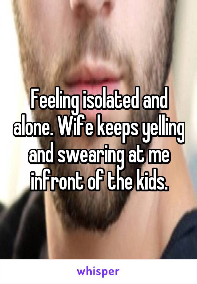 Feeling isolated and alone. Wife keeps yelling and swearing at me infront of the kids.