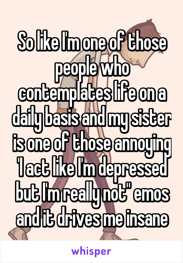 So like I'm one of those people who contemplates life on a daily basis and my sister is one of those annoying 'I act like I'm depressed but I'm really not" emos and it drives me insane