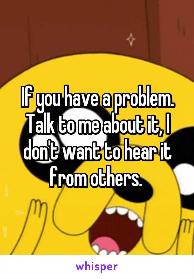 If you have a problem. Talk to me about it, I don't want to hear it from others. 