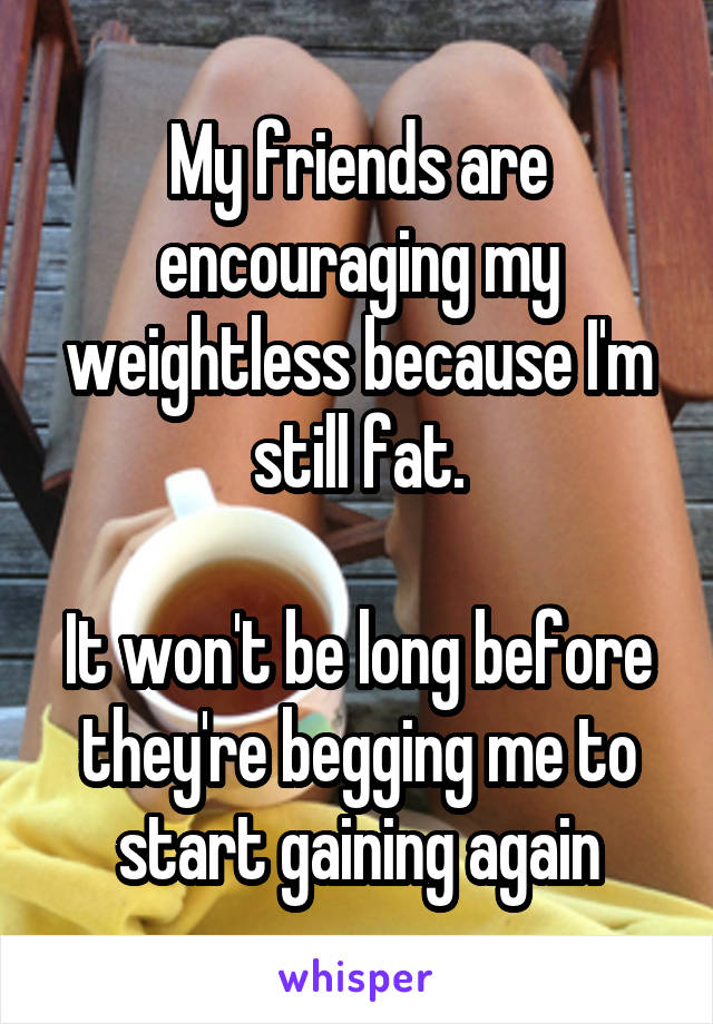 My friends are encouraging my weightless because I'm still fat.

It won't be long before they're begging me to start gaining again