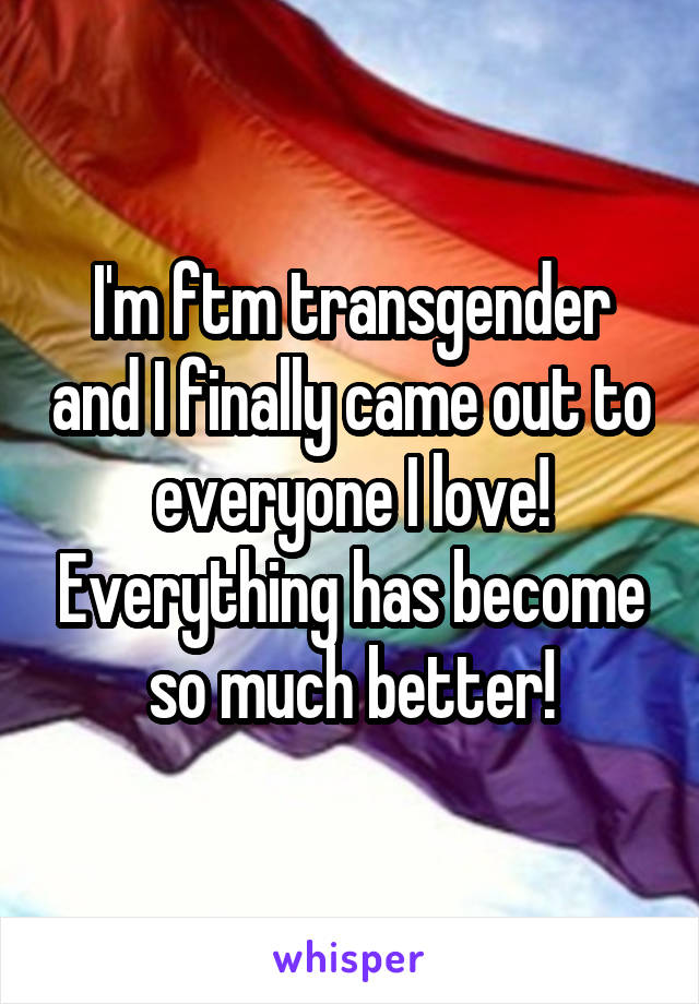 I'm ftm transgender and I finally came out to everyone I love! Everything has become so much better!