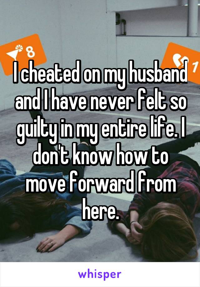 I cheated on my husband and I have never felt so guilty in my entire life. I don't know how to move forward from here.