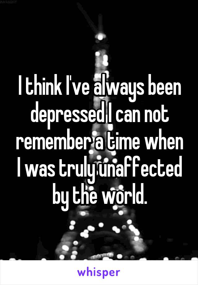 I think I've always been depressed I can not remember a time when I was truly unaffected by the world.