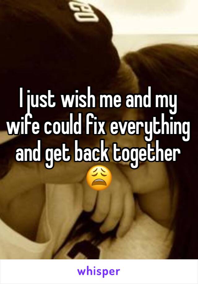 I just wish me and my wife could fix everything and get back together 😩 