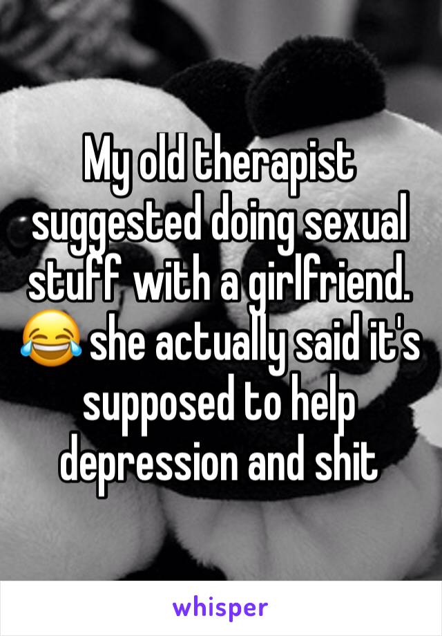 My old therapist suggested doing sexual stuff with a girlfriend. 😂 she actually said it's supposed to help depression and shit