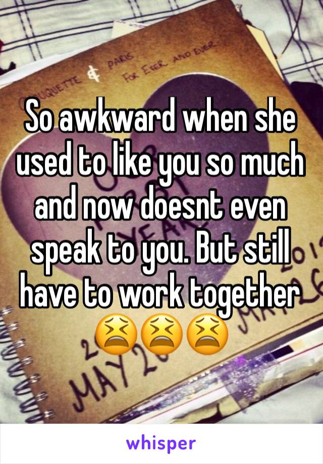 So awkward when she used to like you so much and now doesnt even speak to you. But still have to work together 😫😫😫