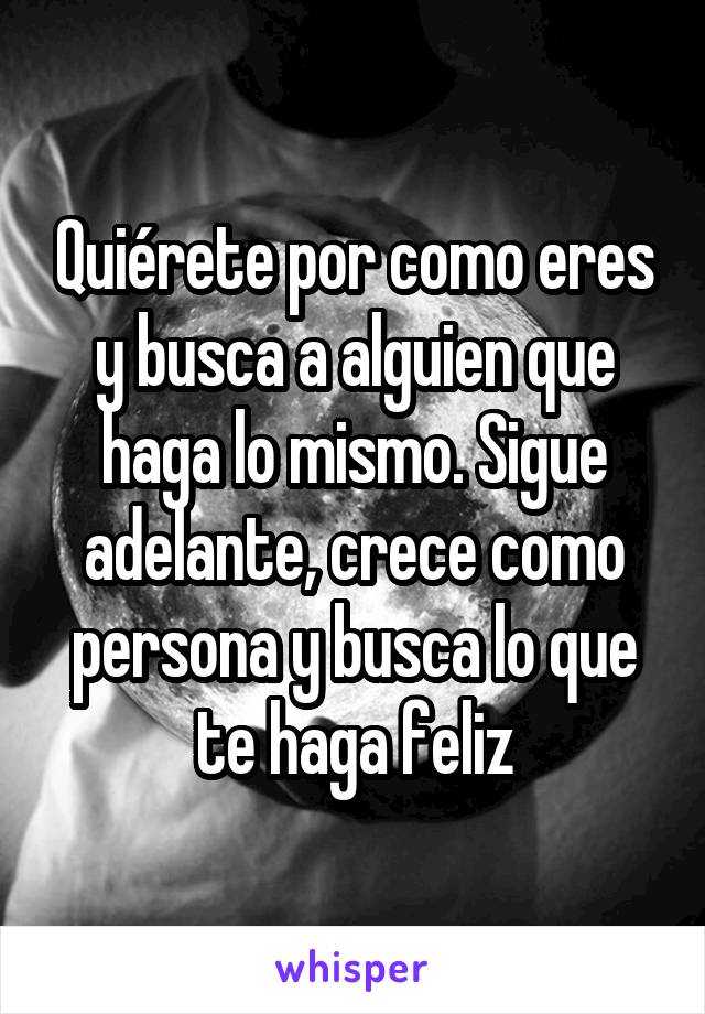 Quiérete por como eres y busca a alguien que haga lo mismo. Sigue adelante, crece como persona y busca lo que te haga feliz