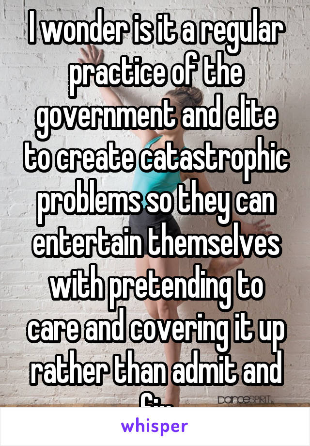 I wonder is it a regular practice of the government and elite to create catastrophic problems so they can entertain themselves with pretending to care and covering it up rather than admit and fix