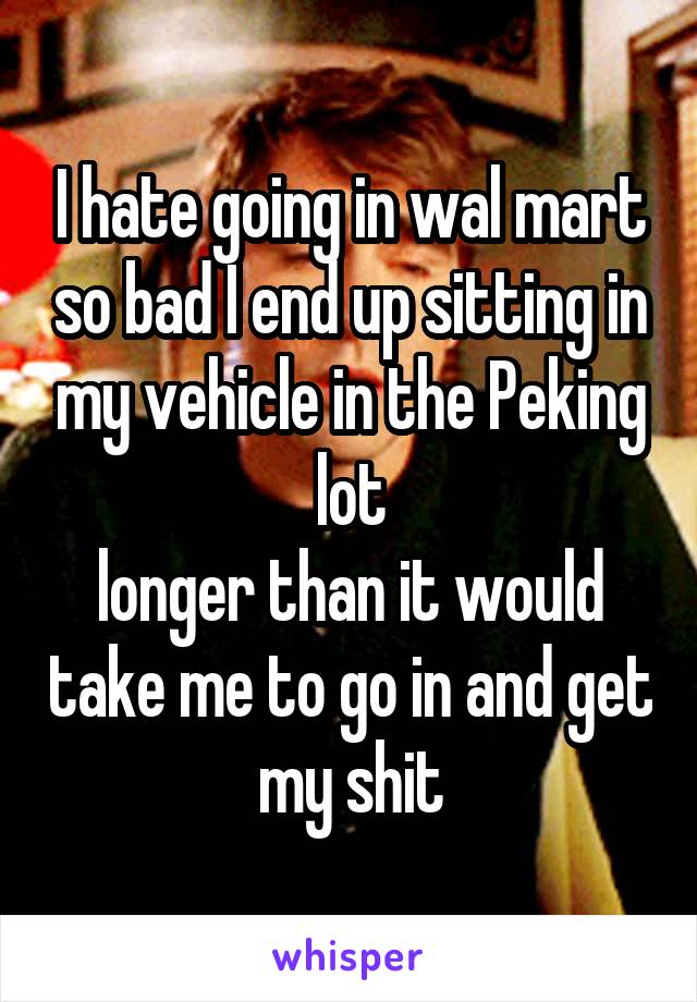 I hate going in wal mart so bad I end up sitting in my vehicle in the Peking lot
longer than it would take me to go in and get my shit