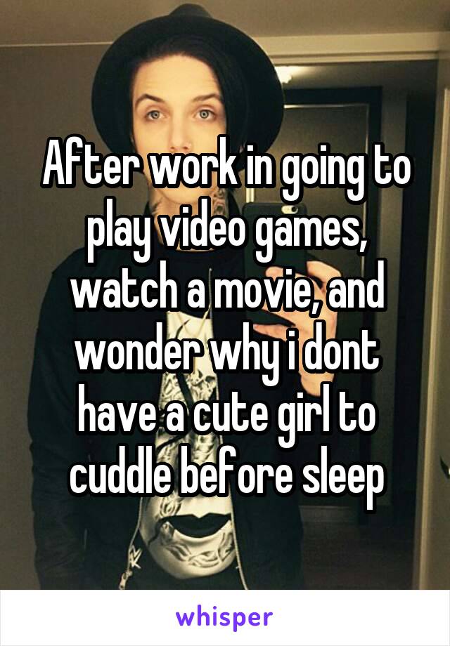 After work in going to play video games, watch a movie, and wonder why i dont have a cute girl to cuddle before sleep