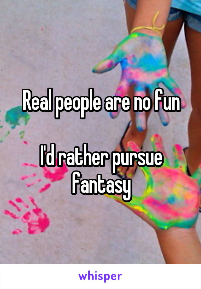 Real people are no fun

I'd rather pursue fantasy