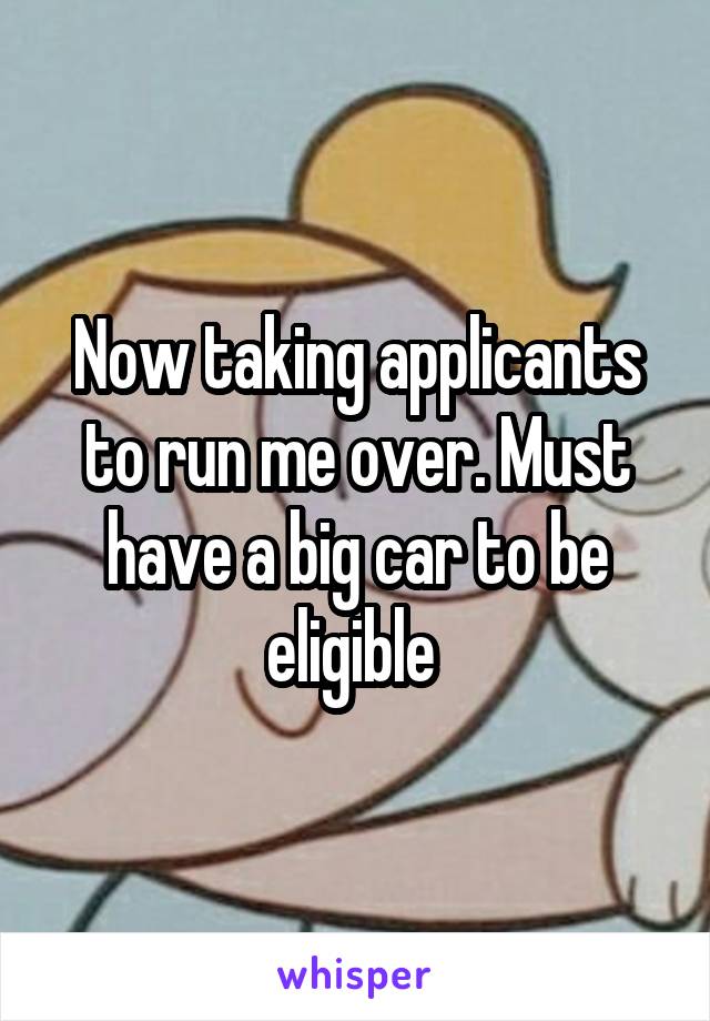 Now taking applicants to run me over. Must have a big car to be eligible 