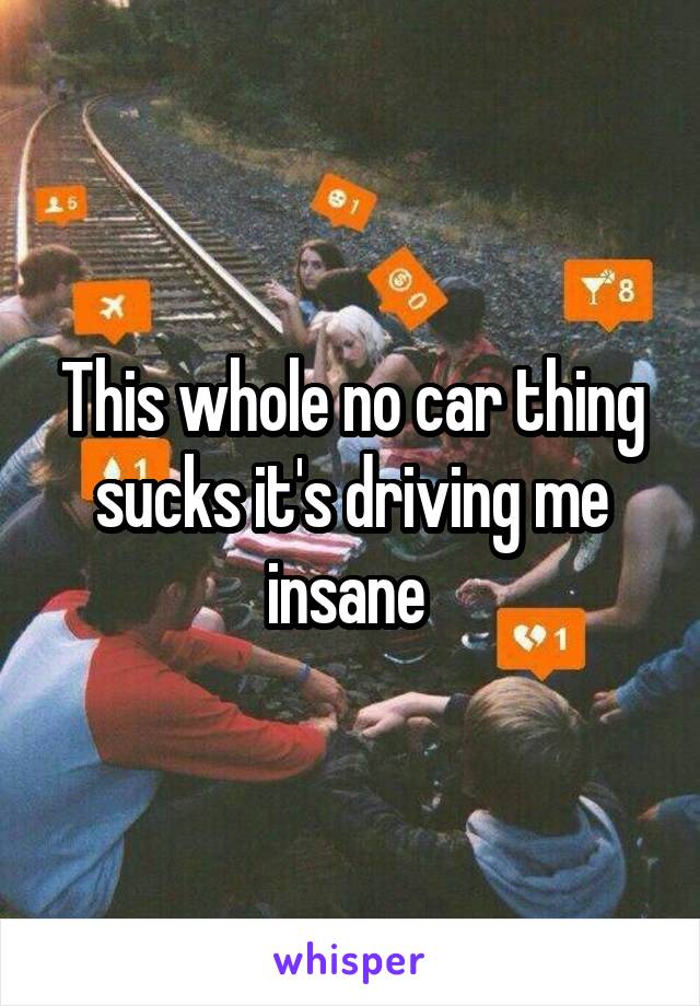 This whole no car thing sucks it's driving me insane 