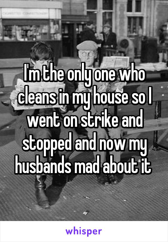 I'm the only one who cleans in my house so I went on strike and stopped and now my husbands mad about it 