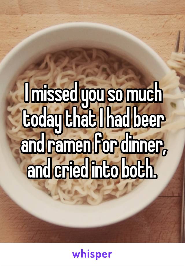 I missed you so much today that I had beer and ramen for dinner, and cried into both. 