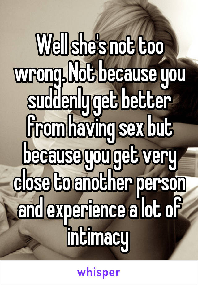 Well she's not too wrong. Not because you suddenly get better from having sex but because you get very close to another person and experience a lot of intimacy 