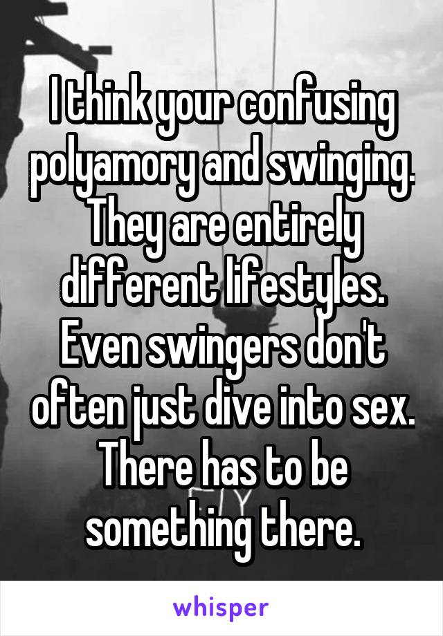 I think your confusing polyamory and swinging. They are entirely different lifestyles. Even swingers don't often just dive into sex. There has to be something there.