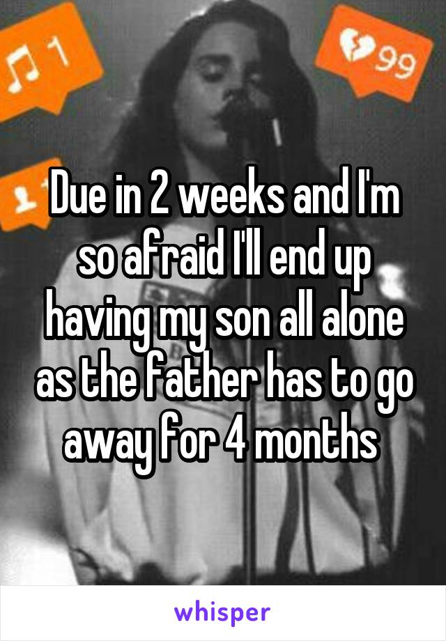 Due in 2 weeks and I'm so afraid I'll end up having my son all alone as the father has to go away for 4 months 