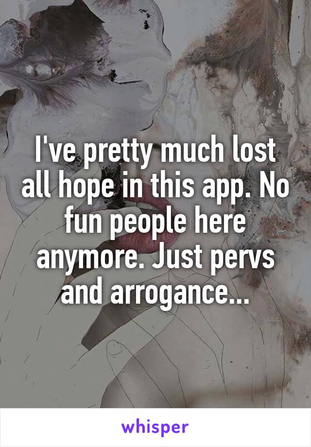 I've pretty much lost all hope in this app. No fun people here anymore. Just pervs and arrogance...