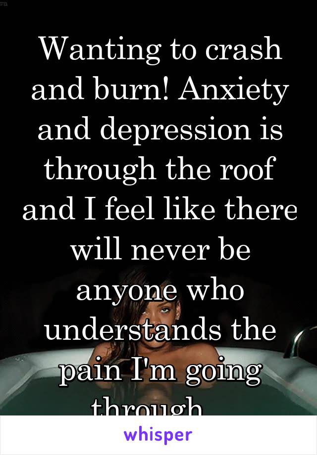 Wanting to crash and burn! Anxiety and depression is through the roof and I feel like there will never be anyone who understands the pain I'm going through...