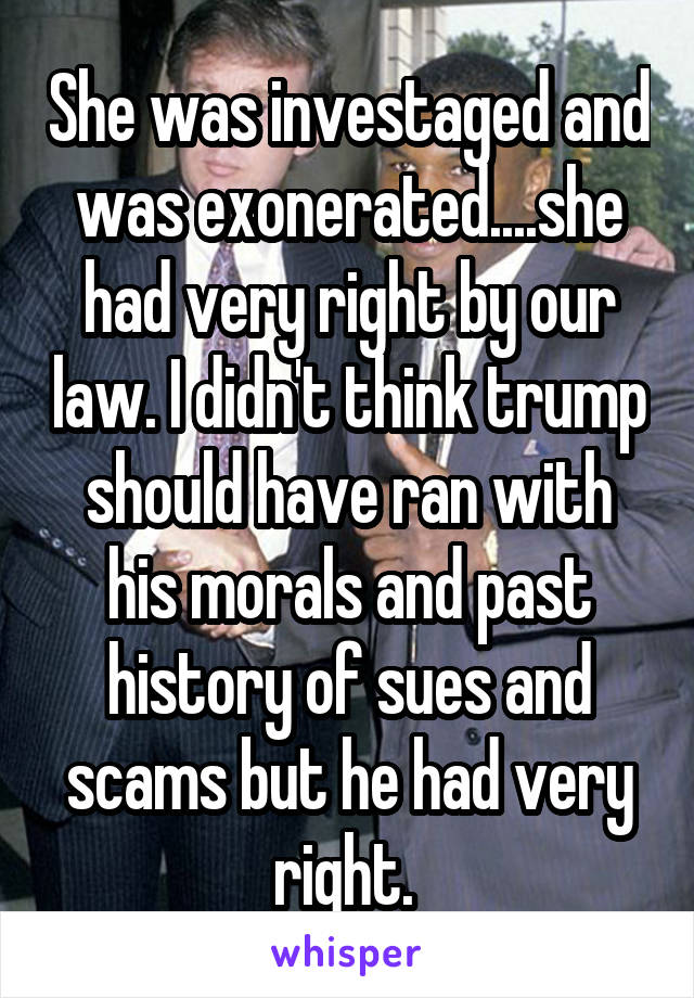 She was investaged and was exonerated....she had very right by our law. I didn't think trump should have ran with his morals and past history of sues and scams but he had very right. 