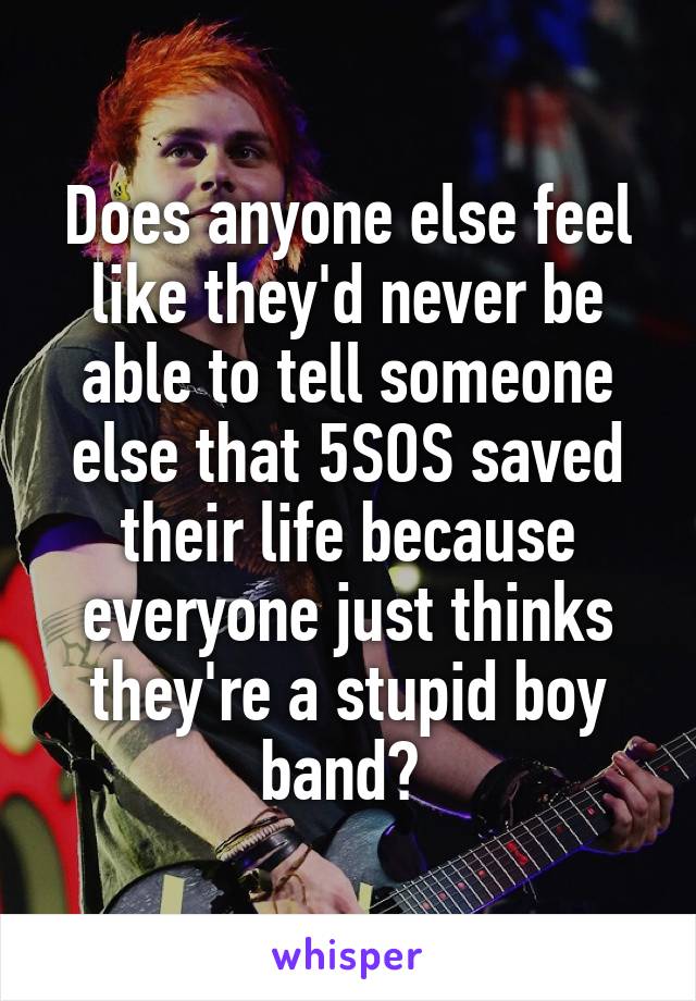 Does anyone else feel like they'd never be able to tell someone else that 5SOS saved their life because everyone just thinks they're a stupid boy band? 