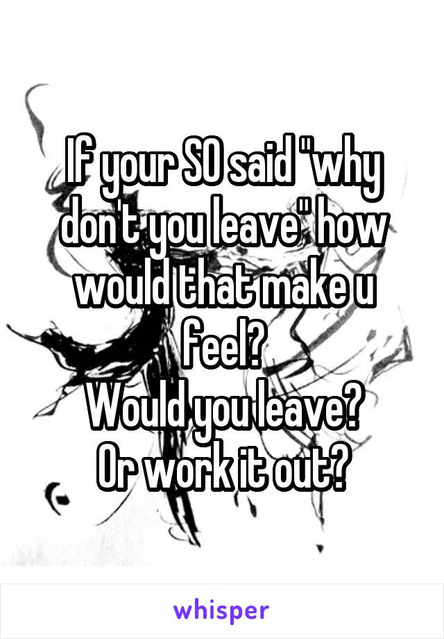 If your SO said "why don't you leave" how would that make u feel?
Would you leave?
Or work it out?